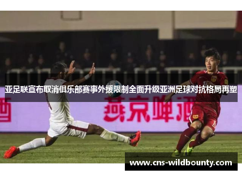 亚足联宣布取消俱乐部赛事外援限制全面升级亚洲足球对抗格局再塑