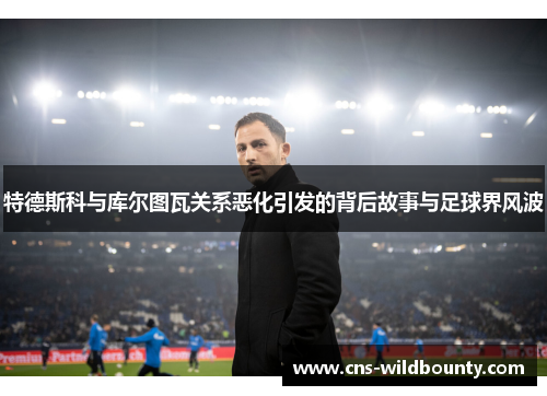 特德斯科与库尔图瓦关系恶化引发的背后故事与足球界风波