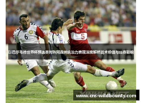 以巴尔韦德世界杯预选赛对阵阿森纳统治力表现深度解析战术价值与比赛影响