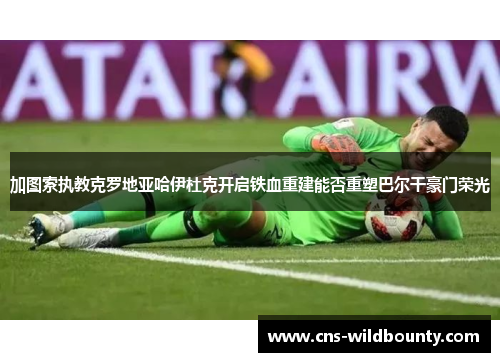 加图索执教克罗地亚哈伊杜克开启铁血重建能否重塑巴尔干豪门荣光
