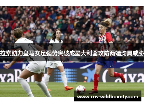 拉索助力皇马女足强势突破成最大利器攻防两端均具威胁
