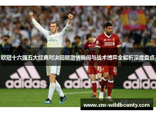 欧冠十六强五大经典对决回顾激情瞬间与战术博弈全解析深度盘点 欧冠十六强五大经典对决回顾激情瞬间与战术博弈全解析深度盘点