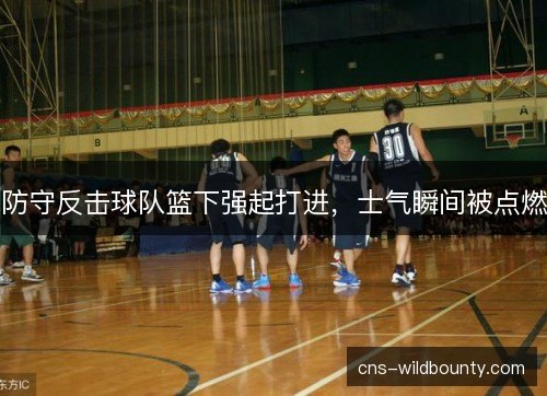 防守反击球队篮下强起打进，士气瞬间被点燃