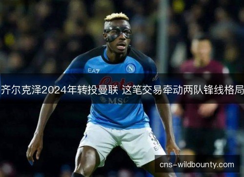 齐尔克泽2024年转投曼联 这笔交易牵动两队锋线格局